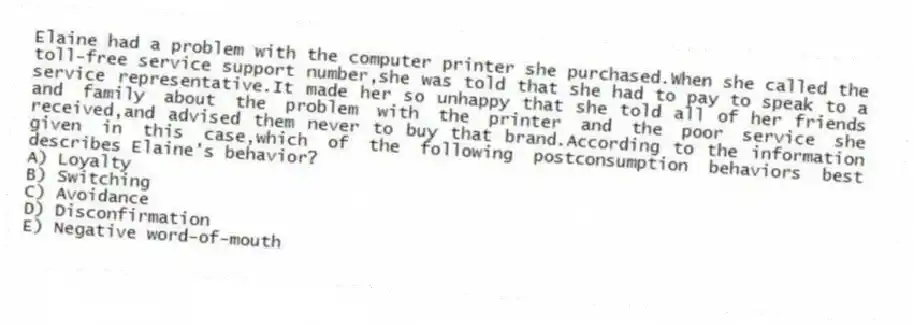 Elaine had a problem with the computer printer she purchased.When she called the toll-free service support number,she was told that she had to pay to speak to a service representative.It made her so unhappy that she told all of her friends and family about the problem with the printer and the poor service she received,and advised them never to buy that brand.According to the information given in this case,which of the following postconsumption behaviors best describes Elaine's behavior?
A) Loyalty
B) Switching
C) Avoidance
D) Disconfirmation
E) Negative word-of-mouth