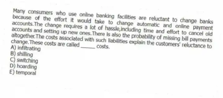 Many consumers who use online banking facilities are reluctant to change banks because of the effort it would take to change automatic and online payment accounts.The change requires a lot of hassle,including time and effort to cancel old accounts and setting up new ones.There is also the probability of missing bill payments altogether.The costs associated with such liabilities explain the customers' reluctance to change.These costs are called _____ costs.
A) infiltrating
B) shilling
C) switching
D) hoarding
E) temporal
