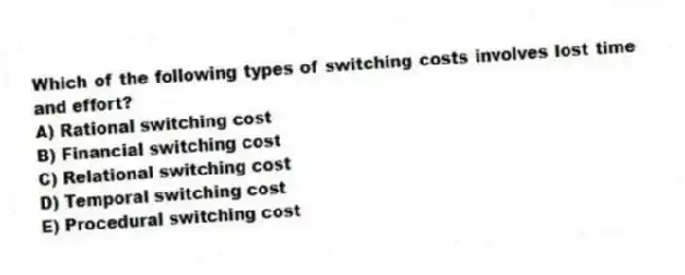 Which of the following types of switching costs involves lost time and effort?
A) Rational switching cost
B) Financial switching cost
C) Relational switching cost
D) Temporal switching cost
E) Procedural switching cost