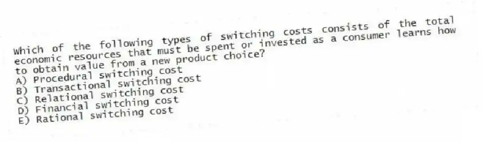 Which of the following types of switching costs consists of the total economic resources that must be spent or invested as a consumer learns how to obtain value from a new product choice?
A) Procedural switching cost
B) Transactional switching cost
C) Relational switching cost
D) Financial switching cost
E) Rational switching cost