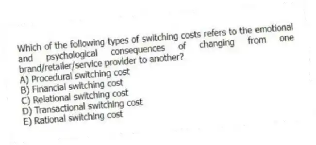 Which of the following types of switching costs refers to the emotional and psychological consequences of changing from one brand/retailer/service provider to another?
A) Procedural switching cost
B) Financial switching cost
C) Relational switching cost
D) Transactional switching cost
E) Rational switching cost