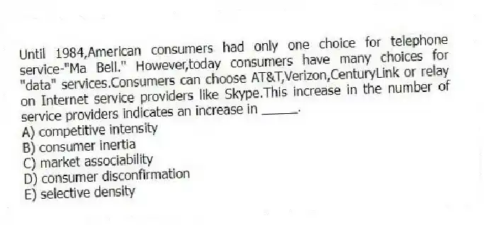 Until 1984,American consumers had only one choice for telephone service-"Ma Bell." However,today consumers have many choices for "data" services.Consumers can choose AT&T,Verizon,CenturyLink or relay on Internet service providers like Skype.This increase in the number of service providers indicates an increase in _____.
A) competitive intensity
B) consumer inertia
C) market associability
D) consumer disconfirmation
E) selective density