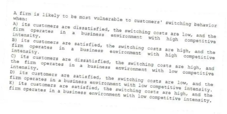 A firm is likely to be most vulnerable to customers' switching behavior when:
A) its customers are dissatisfied, the switching costs are low, and the firm operates in a business environment with high competitive intensity.
B) its customers are satisfied, the switching costs are high, and the firm operates in a business environment with high competitive intensity.
C) its customers are dissatisfied, the switching costs are high, and the firm operates in a business environment with low competitive intensity.
D) its customers are satisfied, the switching costs are low, and the firm operates in a business environment with low competitive intensity.
E) its customers are satisfied, the switching costs are high, and the firm operates in a business environment with low competitive intensity.