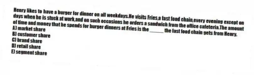 Henry likes to have a burger for dinner on all weekdays.He visits Fries,a fast food chain,every evening except on days when he is stuck at work,and on such occasions he orders a sandwich from the office cafeteria.The amount of time and money that he spends for burger dinners at Fries is the _____ the fast food chain gets from Henry.
A) market share
B) customer share
C) brand share
D) retail share
E) segment share