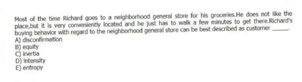Most of the time Richard goes to a neighborhood general store for his groceries.He does not like the place,but it is very conveniently located and he just has to walk a few minutes to get there.Richard's buying behavior with regard to the neighborhood general store can be best described as customer _____.
A) disconfirmation
B) equity
C) inertia
D) intensity
E) entropy