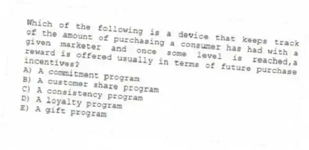 Which of the following is a device that keeps track of the amount of purchasing a consumer has had with a given marketer and once some level is reached,a reward is offered usually in terms of future purchase incentives?
A) A commitment program
B) A customer share program
C) A consistency program
D) A loyalty program
E) A gift program