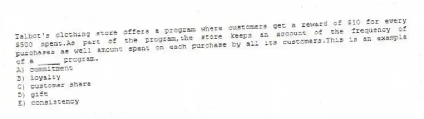 Talbot's clothing store offers a program where customers get a reward of $10 for every $500 spent.As part of the program,the store keeps an account of the frequency of purchases as well amount spent on each purchase by all its customers.This is an example of a _____ program.
A) commitment
B) loyalty
C) customer share
D) gift
E) consistency