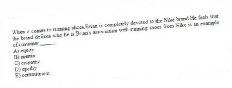 When it comes to running shoes,Brian is completely devoted to the Nike brand.He feels that the brand defines who he is.Brian's association with running shoes from Nike is an example of customer _____.
A) equity
B) inertia
C) empathy
D) apathy
E) commitment