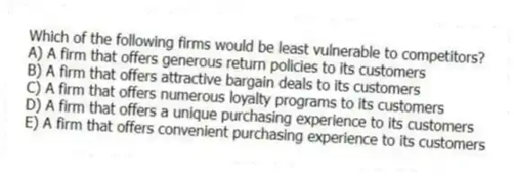 Which of the following firms would be least vulnerable to competitors?
A) A firm that offers generous return policies to its customers
B) A firm that offers attractive bargain deals to its customers
C) A firm that offers numerous loyalty programs to its customers
D) A firm that offers a unique purchasing experience to its customers
E) A firm that offers convenient purchasing experience to its customers