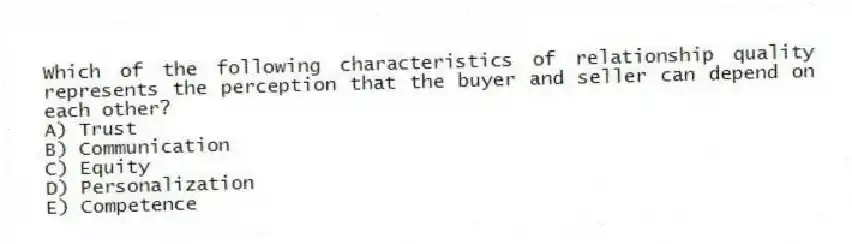 Which of the following characteristics of relationship quality represents the perception that the buyer and seller can depend on each other?
A) Trust
B) Communication
C) Equity
D) Personalization
E) Competence