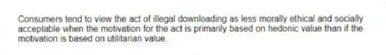 Consumers tend to view the act of illegal downloading as less morally ethical and socially acceptable when the motivation for the act is primarily based on hedonic value than if the motivation is based on utilitarian value.