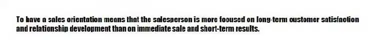 To have a sales orientation means that the salesperson is more focused on long-term customer satisfaction and relationship development than on immediate sale and short-term results.