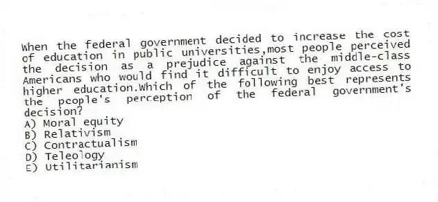 When the federal government decided to increase the cost of education in public universities,most people perceived the decision as a prejudice against the middle-class Americans who would find it difficult to enjoy access to higher education.Which of the following best represents the people's perception of the federal government's decision?
A) Moral equity
B) Relativism
C) Contractualism
D) Teleology
E) Utilitarianism