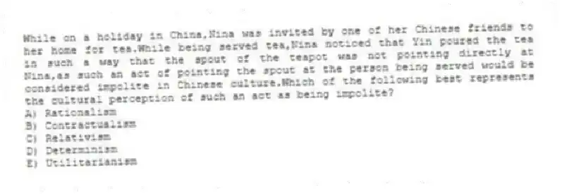 While on a holiday in China,Nina was invited by one of her Chinese friends to her home for tea.While being served tea,Nina noticed that Yin poured the tea in such a way that the spout of the teapot was not pointing directly at Nina,as such an act of pointing the spout at the person being served would be considered impolite in Chinese culture.Which of the following best represents the cultural perception of such an act as being impolite?
A) Rationalism
B) Contractualism
C) Relativism
D) Determinism
E) Utilitarianism
