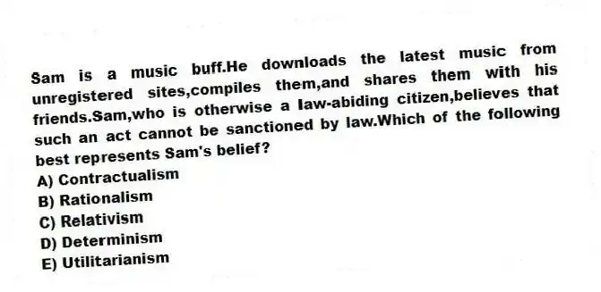 Sam is a music buff.He downloads the latest music from unregistered sites,compiles them,and shares them with his friends.Sam,who is otherwise a law-abiding citizen,believes that such an act cannot be sanctioned by law.Which of the following best represents Sam's belief?
A) Contractualism
B) Rationalism
C) Relativism
D) Determinism
E) Utilitarianism