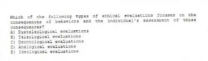 Which of the following types of ethical evaluations focuses on the consequences of behaviors and the individual's assessment of those consequences?
A) Dysteleological evaluations
B) Teleological evaluations
C) Deontological evaluations
D) Analogical evaluations
E) Ideological evaluations
