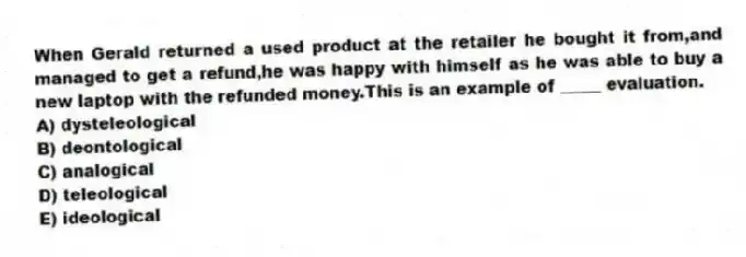 When Gerald returned a used product at the retailer he bought it from,and managed to get a refund,he was happy with himself as he was able to buy a new laptop with the refunded money.This is an example of _____ evaluation.
A) dysteleological
B) deontological
C) analogical
D) teleological
E) ideological