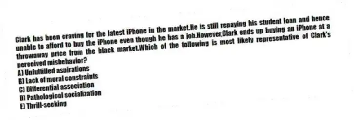 Clark has been craving for the latest iPhone in the market.He is still repaying his student loan and hence unable to afford to buy the iPhone even though he has a job.However,Clark ends up buying an iPhone at a throwaway price from the black market.Which of the following is most likely representative of Clark's perceived misbehavior?
A) Unfulfilled aspirations
B) Lack of moral constraints
C) Differential association
D) Pathological socialization
E) Thrill-seeking