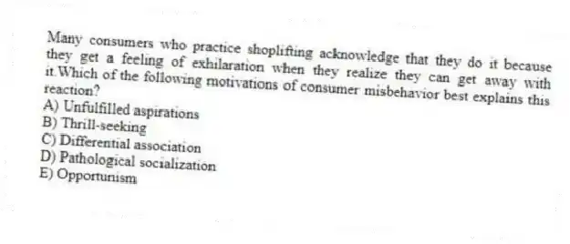 Many consumers who practice shoplifting acknowledge that they do it because they get a feeling of exhilaration when they realize they can get away with it.Which of the following motivations of consumer misbehavior best explains this reaction?
A) Unfulfilled aspirations
B) Thrill-seeking
C) Differential association
D) Pathological socialization
E) Opportunism