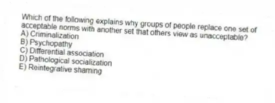 Which of the following explains why groups of people replace one set of acceptable norms with another set that others view as unacceptable?
A) Criminalization
B) Psychopathy
C) Differential association
D) Pathological socialization
E) Reintegrative shaming