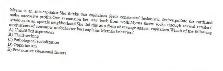 Myrna is an anti-capitalist.She thinks that capitalism feeds consumers' hedonistic desires,pollute the earth,and make excessive profits.One evening,on her way back from work,Myrna threw rocks through several retailers' windows in an upscale neighborhood.She did this as a form of revenge against capitalism.Which of the following motivations of consumer misbehavior best explains Myrna's behavior?
A) Unfulfilled aspirations
B) Thrill-seeking
C) Pathological socialization
D) Opportunism
E) Provocative situational factors