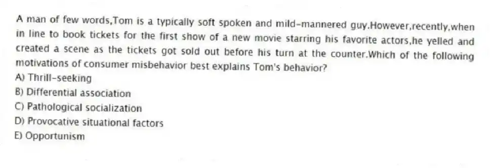 A man of few words,Tom is a typically soft spoken and mild-mannered guy.However,recently,when in line to book tickets for the first show of a new movie starring his favorite actors,he yelled and created a scene as the tickets got sold out before his turn at the counter.Which of the following motivations of consumer misbehavior best explains Tom's behavior?
A) Thrill-seeking
B) Differential association
C) Pathological socialization
D) Provocative situational factors
E) Opportunism
