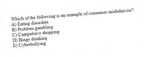 Which of the following is an example of consumer misbehavior?
A) Eating disorders
B) Problem gambling
C) Compulsive shopping
D) Binge drinking
E) Cyberbullying