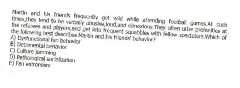 Martin and his friends frequently get wild while attending football games.At such times,they tend to be verbally abusive,loud,and obnoxious.They often utter profanities at the referees and players,and get into frequent squabbles with fellow spectators.Which of the following best describes Martin and his friends' behavior?
A) Dysfunctional fan behavior
B) Detrimental behavior
C) Culture jamming
D) Pathological socialization
E) Fan extremism