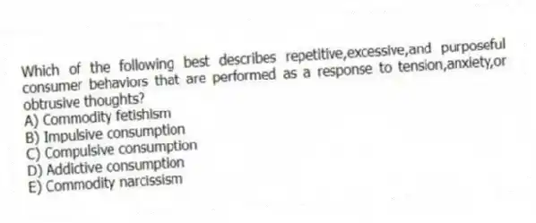Which of the following best describes repetitive,excessive,and purposeful consumer behaviors that are performed as a response to tension,anxiety,or obtrusive thoughts?
A) Commodity fetishism
B) Impulsive consumption
C) Compulsive consumption
D) Addictive consumption
E) Commodity narcissism