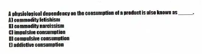 A physiological dependency on the consumption of a product is also known as _____.
A) commodity fetishism
B) commodity narcissism
C) impulsive consumption
D) compulsive consumption
E) addictive consumption