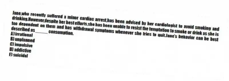 Jane,who recently suffered a minor cardiac arrest,has been advised by her cardiologist to avoid smoking and drinking.However,despite her best efforts,she has been unable to resist the temptation to smoke or drink as she is too dependent on them and has withdrawal symptoms whenever she tries to quit.Jane's behavior can be best described as _____ consumption.
A) irrational
B) unplanned
C) impulsive
D) addictive
E) suicidal