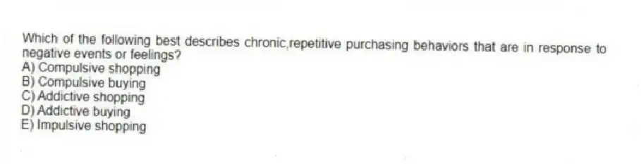 Which of the following best describes chronic,repetitive purchasing behaviors that are in response to negative events or feelings?
A) Compulsive shopping
B) Compulsive buying
C) Addictive shopping
D) Addictive buying
E) Impulsive shopping