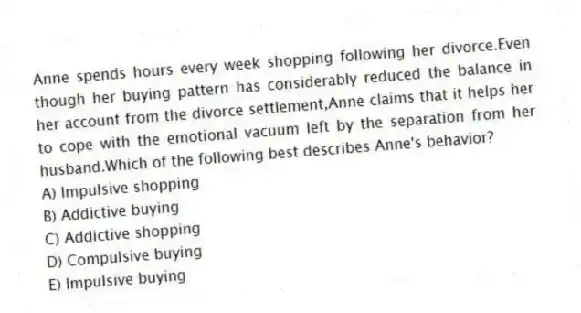 Anne spends hours every week shopping following her divorce.Even though her buying pattern has considerably reduced the balance in her account from the divorce settlement,Anne claims that it helps her to cope with the emotional vacuum left by the separation from her husband.Which of the following best describes Anne's behavior?
A) Impulsive shopping
B) Addictive buying
C) Addictive shopping
D) Compulsive buying
E) Impulsive buying