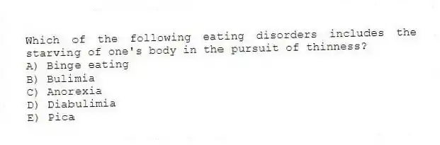 Which of the following eating disorders includes the starving of one's body in the pursuit of thinness?
A) Binge eating
B) Bulimia
C) Anorexia
D) Diabulimia
E) Pica