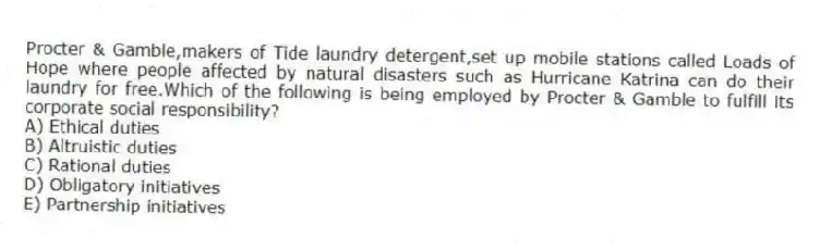 Procter & Gamble,makers of Tide laundry detergent,set up mobile stations called Loads of Hope where people affected by natural disasters such as Hurricane Katrina can do their laundry for free.Which of the following is being employed by Procter & Gamble to fulfill its corporate social responsibility?
A) Ethical duties
B) Altruistic duties
C) Rational duties
D) Obligatory initiatives
E) Partnership initiatives