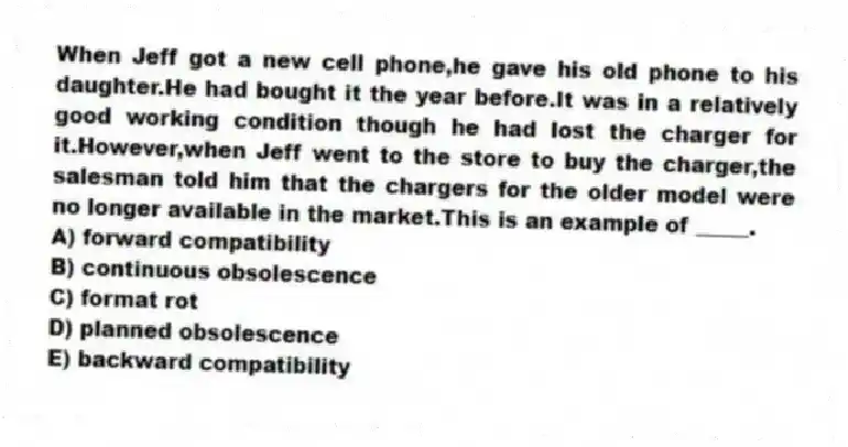 When Jeff got a new cell phone,he gave his old phone to his daughter.He had bought it the year before.It was in a relatively good working condition though he had lost the charger for it.However,when Jeff went to the store to buy the charger,the salesman told him that the chargers for the older model were no longer available in the market.This is an example of _____.
A) forward compatibility
B) continuous obsolescence
C) format rot
D) planned obsolescence
E) backward compatibility