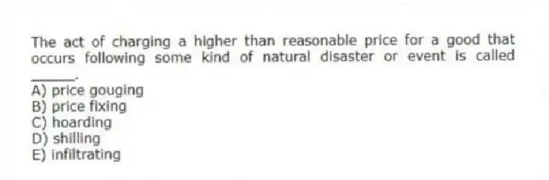 The act of charging a higher than reasonable price for a good that occurs following some kind of natural disaster or event is called _____.
A) price gouging
B) price fixing
C) hoarding
D) shilling
E) infiltrating