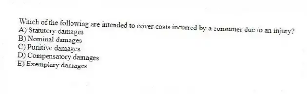 Which of the following are intended to cover costs incurred by a consumer due to an injury?
A) Statutory damages
B) Nominal damages
C) Punitive damages
D) Compensatory damages
E) Exemplary damages