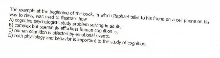 The example at the beginning of the book, in which Raphael talks to his friend on a cell phone on his way to class, was used to illustrate how
A) cognitive psychologists study problem solving in adults.
B) complex but seemingly effortless human cognition is.
C) human cognition is affected by emotional events.
D) both physiology and behavior is important to the study of cognition.
