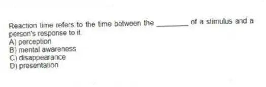 Reaction time refers to the time between the ________ of a stimulus and a person's response to it.
A) perception
B) mental awareness
C) disappearance
D) presentation