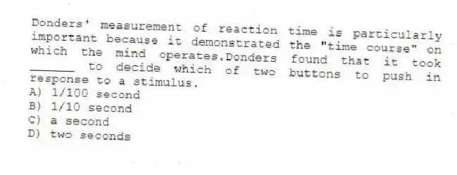 Donders' measurement of reaction time is particularly important because it demonstrated the "time course" on which the mind operates.Donders found that it took ______ to decide which of two buttons to push in response to a stimulus.
A) 1/100 second
B) 1/10 second
C) a second
D) two seconds