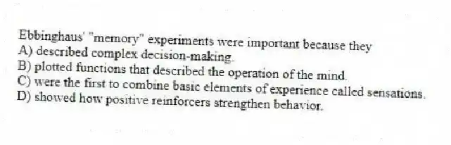 Ebbinghaus' "memory" experiments were important because they
A) described complex decision-making.
B) plotted functions that described the operation of the mind.
C) were the first to combine basic elements of experience called sensations.
D) showed how positive reinforcers strengthen behavior.