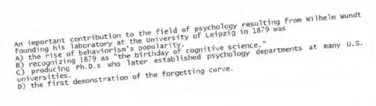 An important contribution to the field of psychology resulting from Wilhelm Wundt founding his laboratory at the University of Leipzig in 1879 was
A) the rise of behaviorism's popularity.
B) recognizing 1879 as "the birthday of cognitive science."
C) producing Ph.D.s who later established psychology departments at many U.S. universities.
D) the first demonstration of the forgetting curve.