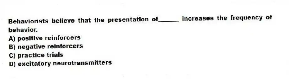 Behaviorists believe that the presentation of_______ increases the frequency of behavior.
A) positive reinforcers
B) negative reinforcers
C) practice trials
D) excitatory neurotransmitters