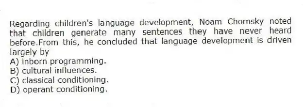 Regarding children's language development, Noam Chomsky noted that children generate many sentences they have never heard before.From this, he concluded that language development is driven largely by
A) inborn programming.
B) cultural influences.
C) classical conditioning.
D) operant conditioning.