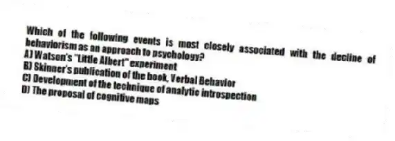 Which of the following events is most closely associated with the decline of behaviorism as an approach to psychology?
A) Watson's "Little Albert" experiment
B) Skinner's publication of the book, Verbal Behavior
C) Development of the technique of analytic introspection
D) The proposal of cognitive maps