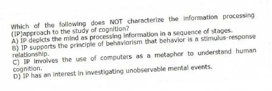 Which of the following does NOT characterize the information processing (IP)approach to the study of cognition?
A) IP depicts the mind as processing information in a sequence of stages.
B) IP supports the principle of behaviorism that behavior is a stimulus-response relationship.
C) IP involves the use of computers as a metaphor to understand human cognition.
D) IP has an interest in investigating unobservable mental events.