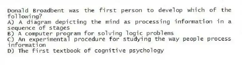 Donald Broadbent was the first person to develop which of the following?
A) A diagram depicting the mind as processing information in a sequence of stages
B) A computer program for solving logic problems
C) An experimental procedure for studying the way people process information
D) The first textbook of cognitive psychology