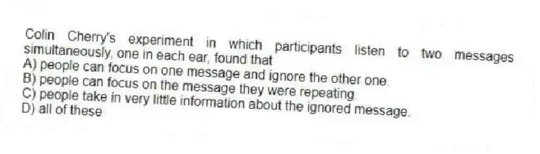 Colin Cherry's experiment in which participants listen to two messages simultaneously, one in each ear, found that
A) people can focus on one message and ignore the other one.
B) people can focus on the message they were repeating.
C) people take in very little information about the ignored message.
D) all of these