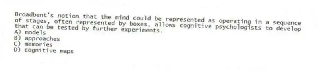 Broadbent's notion that the mind could be represented as operating in a sequence of stages, often represented by boxes, allows cognitive psychologists to develop that can be tested by further experiments.
A) models
B) approaches
C) memories
D) cognitive maps